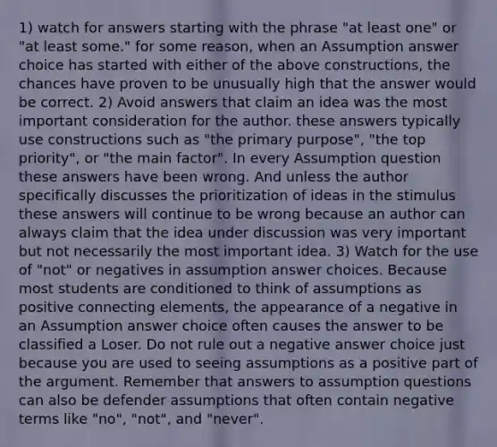 1) watch for answers starting with the phrase "at least one" or "at least some." for some reason, when an Assumption answer choice has started with either of the above constructions, the chances have proven to be unusually high that the answer would be correct. 2) Avoid answers that claim an idea was the most important consideration for the author. these answers typically use constructions such as "the primary purpose", "the top priority", or "the main factor". In every Assumption question these answers have been wrong. And unless the author specifically discusses the prioritization of ideas in the stimulus these answers will continue to be wrong because an author can always claim that the idea under discussion was very important but not necessarily the most important idea. 3) Watch for the use of "not" or negatives in assumption answer choices. Because most students are conditioned to think of assumptions as positive connecting elements, the appearance of a negative in an Assumption answer choice often causes the answer to be classified a Loser. Do not rule out a negative answer choice just because you are used to seeing assumptions as a positive part of the argument. Remember that answers to assumption questions can also be defender assumptions that often contain negative terms like "no", "not", and "never".