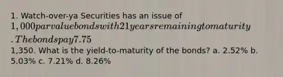 1. Watch-over-ya Securities has an issue of 1,000 par value bonds with 21 years remaining to maturity. The bonds pay 7.75% interest on a semi-annual basis. The current market price of the bonds is1,350. What is the yield-to-maturity of the bonds? a. 2.52% b. 5.03% c. 7.21% d. 8.26%