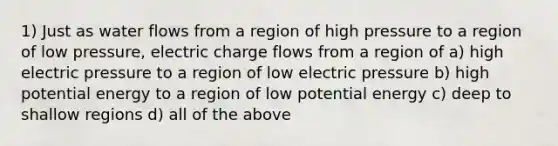 1) Just as water flows from a region of high pressure to a region of low pressure, electric charge flows from a region of a) high electric pressure to a region of low electric pressure b) high potential energy to a region of low potential energy c) deep to shallow regions d) all of the above