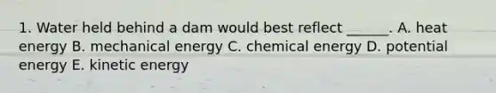 1. Water held behind a dam would best reflect ______. A. heat energy B. mechanical energy C. chemical energy D. potential energy E. kinetic energy