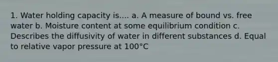 1. Water holding capacity is.... a. A measure of bound vs. free water b. Moisture content at some equilibrium condition c. Describes the diffusivity of water in different substances d. Equal to relative vapor pressure at 100°C