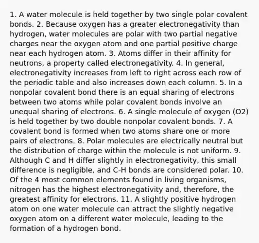 1. A water molecule is held together by two single polar covalent bonds. 2. Because oxygen has a greater electronegativity than hydrogen, water molecules are polar with two partial negative charges near the oxygen atom and one partial positive charge near each hydrogen atom. 3. Atoms differ in their affinity for neutrons, a property called electronegativity. 4. In general, electronegativity increases from left to right across each row of the periodic table and also increases down each column. 5. In a nonpolar covalent bond there is an equal sharing of electrons between two atoms while polar covalent bonds involve an unequal sharing of electrons. 6. A single molecule of oxygen (O2) is held together by two double nonpolar covalent bonds. 7. A covalent bond is formed when two atoms share one or more pairs of electrons. 8. Polar molecules are electrically neutral but the distribution of charge within the molecule is not uniform. 9. Although C and H differ slightly in electronegativity, this small difference is negligible, and C-H bonds are considered polar. 10. Of the 4 most common elements found in living organisms, nitrogen has the highest electronegativity and, therefore, the greatest affinity for electrons. 11. A slightly positive hydrogen atom on one water molecule can attract the slightly negative oxygen atom on a different water molecule, leading to the formation of a hydrogen bond.