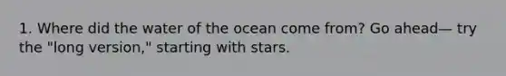 1. Where did the water of the ocean come from? Go ahead— try the "long version," starting with stars.