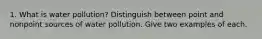 1. What is water pollution? Distinguish between point and nonpoint sources of water pollution. Give two examples of each.