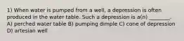 1) When water is pumped from a well, a depression is often produced in the water table. Such a depression is a(n) ________. A) perched water table B) pumping dimple C) cone of depression D) artesian well