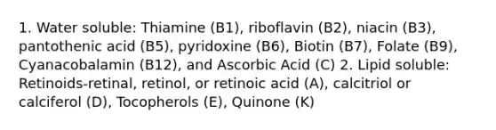 1. Water soluble: Thiamine (B1), riboflavin (B2), niacin (B3), pantothenic acid (B5), pyridoxine (B6), Biotin (B7), Folate (B9), Cyanacobalamin (B12), and Ascorbic Acid (C) 2. Lipid soluble: Retinoids-retinal, retinol, or retinoic acid (A), calcitriol or calciferol (D), Tocopherols (E), Quinone (K)