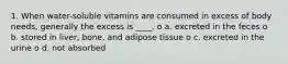 1. When water-soluble vitamins are consumed in excess of body needs, generally the excess is ____. o a. excreted in the feces o b. stored in liver, bone, and adipose tissue o c. excreted in the urine o d. not absorbed