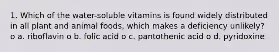 1. Which of the water-soluble vitamins is found widely distributed in all plant and animal foods, which makes a deficiency unlikely? o a. riboflavin o b. folic acid o c. pantothenic acid o d. pyridoxine