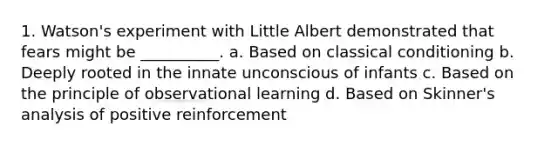 1. Watson's experiment with Little Albert demonstrated that fears might be __________. a. Based on classical conditioning b. Deeply rooted in the innate unconscious of infants c. Based on the principle of observational learning d. Based on Skinner's analysis of positive reinforcement