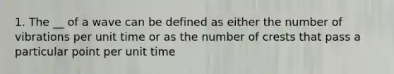 1. The __ of a wave can be defined as either the number of vibrations per unit time or as the number of crests that pass a particular point per unit time