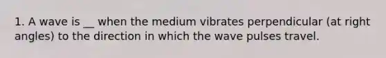 1. A wave is __ when the medium vibrates perpendicular (at right angles) to the direction in which the wave pulses travel.