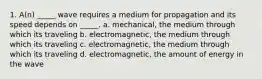 1. A(n) _____ wave requires a medium for propagation and its speed depends on _____. a. mechanical, the medium through which its traveling b. electromagnetic, the medium through which its traveling c. electromagnetic, the medium through which its traveling d. electromagnetic, the amount of energy in the wave