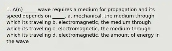 1. A(n) _____ wave requires a medium for propagation and its speed depends on _____. a. mechanical, the medium through which its traveling b. electromagnetic, the medium through which its traveling c. electromagnetic, the medium through which its traveling d. electromagnetic, the amount of energy in the wave