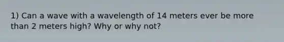 1) Can a wave with a wavelength of 14 meters ever be more than 2 meters high? Why or why not?