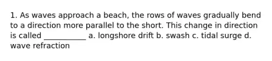 1. As waves approach a beach, the rows of waves gradually bend to a direction more parallel to the short. This change in direction is called ___________ a. longshore drift b. swash c. tidal surge d. wave refraction