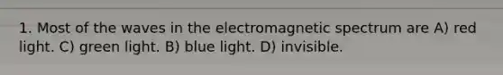 1. Most of the waves in the electromagnetic spectrum are A) red light. C) green light. B) blue light. D) invisible.