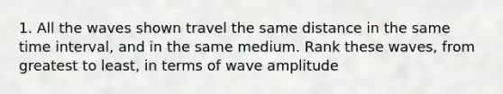 1. All the waves shown travel the same distance in the same time interval, and in the same medium. Rank these waves, from greatest to least, in terms of wave amplitude