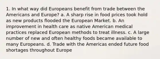 1. In what way did Europeans benefit from trade between the Americans and Europe? a. A sharp rise in food prices took hold as new products flooded the European Market. b. An improvement in health care as native American medical practices replaced European methods to treat illness. c. A large number of new and often healthy foods became available to many Europeans. d. Trade with the Americas ended future food shortages throughout Europe