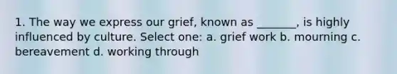 1. The way we express our grief, known as _______, is highly influenced by culture. Select one: a. grief work b. mourning c. bereavement d. working through