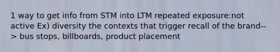 1 way to get info from STM into LTM repeated exposure:not active Ex) diversity the contexts that trigger recall of the brand--> bus stops, billboards, product placement