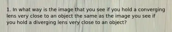 1. In what way is the image that you see if you hold a converging lens very close to an object the same as the image you see if you hold a diverging lens very close to an object?