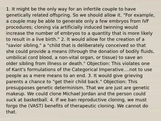 1. It might be the only way for an infertile couple to have genetically related offspring. So we should allow it. "For example, a couple may be able to generate only a few embryos from IVF procedures; cloning via artificially induced twinning would increase the number of embryos to a quantity that is more likely to result in a live birth." 2. It would allow for the creation of a "savior sibling," a "child that is deliberately conceived so that she could provide a means (through the donation of bodily fluids, umbilical cord blood, a non-vital organ, or tissue) to save an older sibling from illness or death." Objection: This violates one of Kant's formulations of the Categorical Imperative....not to use people as a mere means to an end. 3. It would give grieving parents a chance to "get their child back." Objection: This presupposes genetic determinism. That we are just are genetic makeup. We could clone Michael Jordan and the person could suck at basketball. 4. If we ban reproductive cloning, we must forgo the (VAST) benefits of therapeutic cloning. We cannot do that.