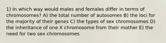 1) In which way would males and females differ in terms of chromosomes? A) the total number of autosomes B) the loci for the majority of their genes C) the types of sex chromosomes D) the inheritance of one X chromosome from their mother E) the need for two sex chromosomes