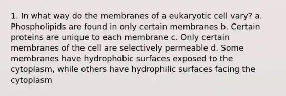 1. In what way do the membranes of a eukaryotic cell vary? a. Phospholipids are found in only certain membranes b. Certain proteins are unique to each membrane c. Only certain membranes of the cell are selectively permeable d. Some membranes have hydrophobic surfaces exposed to the cytoplasm, while others have hydrophilic surfaces facing the cytoplasm