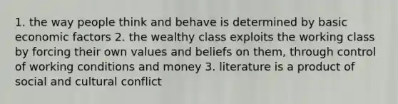 1. the way people think and behave is determined by basic economic factors 2. the wealthy class exploits the working class by forcing their own values and beliefs on them, through control of working conditions and money 3. literature is a product of social and cultural conflict