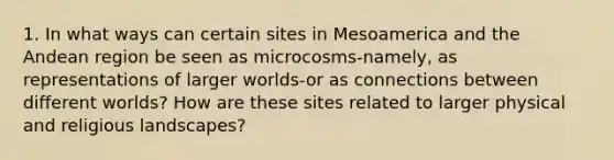 1. In what ways can certain sites in Mesoamerica and the Andean region be seen as microcosms-namely, as representations of larger worlds-or as connections between different worlds? How are these sites related to larger physical and religious landscapes?