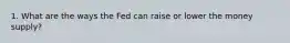 1. What are the ways the Fed can raise or lower the money supply?