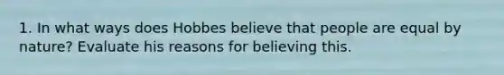 1. In what ways does Hobbes believe that people are equal by nature? Evaluate his reasons for believing this.