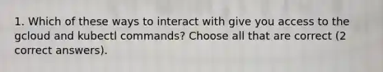 1. Which of these ways to interact with give you access to the gcloud and kubectl commands? Choose all that are correct (2 correct answers).