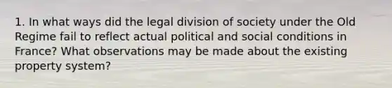 1. In what ways did the legal division of society under the Old Regime fail to reflect actual political and social conditions in France? What observations may be made about the existing property system?