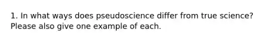 1. In what ways does pseudoscience differ from true science? Please also give one example of each.