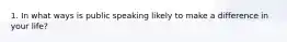 1. In what ways is public speaking likely to make a difference in your life?