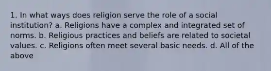 1. In what ways does religion serve the role of a social institution? a. Religions have a complex and integrated set of norms. b. Religious practices and beliefs are related to societal values. c. Religions often meet several basic needs. d. All of the above