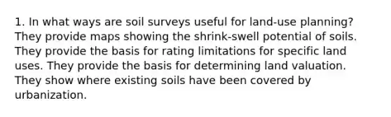 1. In what ways are soil surveys useful for land-use planning? They provide maps showing the shrink-swell potential of soils. They provide the basis for rating limitations for specific land uses. They provide the basis for determining land valuation. They show where existing soils have been covered by urbanization.