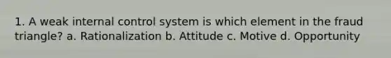 1. A weak internal control system is which element in the fraud triangle? a. Rationalization b. Attitude c. Motive d. Opportunity