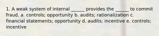 1. A weak system of internal ______ provides the ______ to commit fraud. a. controls; opportunity b. audits; rationalization c. financial statements; opportunity d. audits; incentive e. controls; incentive