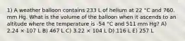 1) A weather balloon contains 233 L of helium at 22 °C and 760. mm Hg. What is the volume of the balloon when it ascends to an altitude where the temperature is -54 °C and 511 mm Hg? A) 2.24 × 107 L B) 467 L C) 3.22 × 104 L D) 116 L E) 257 L