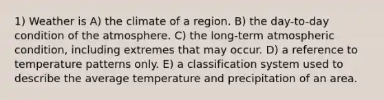 1) Weather is A) the climate of a region. B) the day-to-day condition of the atmosphere. C) the long-term atmospheric condition, including extremes that may occur. D) a reference to temperature patterns only. E) a classification system used to describe the average temperature and precipitation of an area.