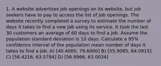 1. A website advertises job openings on its website, but job seekers have to pay to access the list of job openings. The website recently completed a survey to estimate the number of days it takes to find a new job using its service. It took the last 30 customers an average of 60 days to find a job. Assume the population standard deviation is 10 days. Calculate a 95% confidence interval of the population mean number of days it takes to find a job. A) [40.4000, 79.6000] B) [55.9085, 64.0915] C) [56.4216, 63.5784] D) [56.9966, 63.0034]