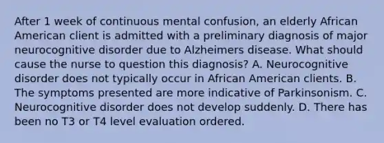 After 1 week of continuous mental confusion, an elderly African American client is admitted with a preliminary diagnosis of major neurocognitive disorder due to Alzheimers disease. What should cause the nurse to question this diagnosis? A. Neurocognitive disorder does not typically occur in African American clients. B. The symptoms presented are more indicative of Parkinsonism. C. Neurocognitive disorder does not develop suddenly. D. There has been no T3 or T4 level evaluation ordered.