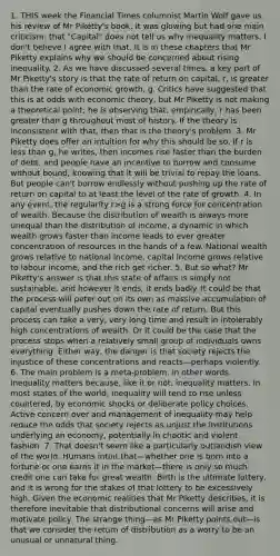 1. THIS week the Financial Times columnist Martin Wolf gave us his review of Mr Piketty's book. It was glowing but had one main criticism: that "Capital" does not tell us why inequality matters. I don't believe I agree with that. It is in these chapters that Mr Piketty explains why we should be concerned about rising inequality. 2. As we have discussed several times, a key part of Mr Piketty's story is that the rate of return on capital, r, is <a href='https://www.questionai.com/knowledge/ktgHnBD4o3-greater-than' class='anchor-knowledge'>greater than</a> the rate of economic growth, g. Critics have suggested that this is at odds with economic theory, but Mr Piketty is not making a theoretical point; he is observing that, empirically, r has been greater than g throughout most of history. If the theory is inconsistent with that, then that is the theory's problem. 3. Mr Piketty does offer an intuition for why this should be so. If r is <a href='https://www.questionai.com/knowledge/k7BtlYpAMX-less-than' class='anchor-knowledge'>less than</a> g, he writes, then incomes rise faster than the burden of debt, and people have an incentive to borrow and consume without bound, knowing that it will be trivial to repay the loans. But people can't borrow endlessly without pushing up the rate of return on capital to at least the level of the rate of growth. 4. In any event, the regularity r>g is a strong force for concentration of wealth. Because the distribution of wealth is always more unequal than the distribution of income, a dynamic in which wealth grows faster than income leads to ever greater concentration of resources in the hands of a few. National wealth grows relative to national income, capital income grows relative to labour income, and the rich get richer. 5. But so what? Mr Piketty's answer is that this state of affairs is simply not sustainable, and however it ends, it ends badly. It could be that the process will peter out on its own as massive accumulation of capital eventually pushes down the rate of return. But this process can take a very, very long time and result in intolerably high concentrations of wealth. Or it could be the case that the process stops when a relatively small group of individuals owns everything. Either way, the danger is that society rejects the injustice of these concentrations and reacts—perhaps violently. 6. The main problem is a meta-problem, in other words. Inequality matters because, like it or not, inequality matters. In most states of the world, inequality will tend to rise unless countered, by economic shocks or deliberate policy choices. Active concern over and management of inequality may help reduce the odds that society rejects as unjust the institutions underlying an economy, potentially in chaotic and violent fashion. 7. That doesn't seem like a particularly outlandish view of the world. Humans intuit that—whether one is born into a fortune or one earns it in the market—there is only so much credit one can take for great wealth. Birth is the ultimate lottery, and it is wrong for the stakes of that lottery to be excessively high. Given the economic realities that Mr Piketty describes, it is therefore inevitable that distributional concerns will arise and motivate policy. The strange thing—as Mr Piketty points out—is that we consider the return of distribution as a worry to be an unusual or unnatural thing.