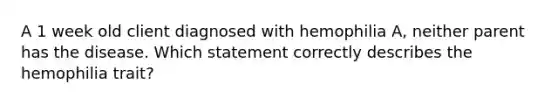 A 1 week old client diagnosed with hemophilia A, neither parent has the disease. Which statement correctly describes the hemophilia trait?