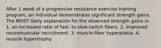 After 1 week of a progressive resistance exercise training program, an individual demonstrates significant strength gains. The MOST likely explanation for the observed strength gains is: 1. an increased ratio of fast- to slow-twitch fibers. 2. improved neuromuscular recruitment. 3. muscle-fiber hyperplasia. 4. muscle hypertrophy.