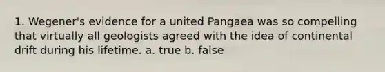 1. Wegener's evidence for a united Pangaea was so compelling that virtually all geologists agreed with the idea of continental drift during his lifetime. a. true b. false