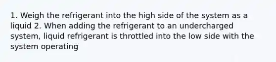 1. Weigh the refrigerant into the high side of the system as a liquid 2. When adding the refrigerant to an undercharged system, liquid refrigerant is throttled into the low side with the system operating