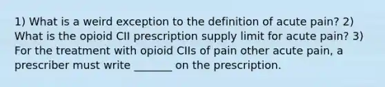 1) What is a weird exception to the definition of acute pain? 2) What is the opioid CII prescription supply limit for acute pain? 3) For the treatment with opioid CIIs of pain other acute pain, a prescriber must write _______ on the prescription.